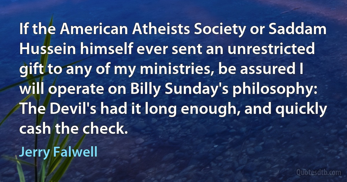 If the American Atheists Society or Saddam Hussein himself ever sent an unrestricted gift to any of my ministries, be assured I will operate on Billy Sunday's philosophy: The Devil's had it long enough, and quickly cash the check. (Jerry Falwell)