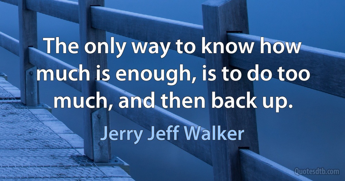 The only way to know how much is enough, is to do too much, and then back up. (Jerry Jeff Walker)