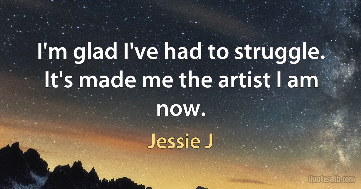 I'm glad I've had to struggle. It's made me the artist I am now. (Jessie J)