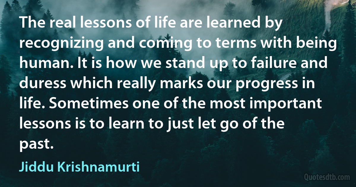 The real lessons of life are learned by recognizing and coming to terms with being human. It is how we stand up to failure and duress which really marks our progress in life. Sometimes one of the most important lessons is to learn to just let go of the past. (Jiddu Krishnamurti)