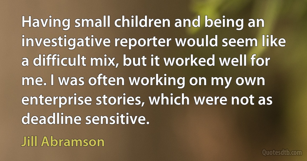 Having small children and being an investigative reporter would seem like a difficult mix, but it worked well for me. I was often working on my own enterprise stories, which were not as deadline sensitive. (Jill Abramson)