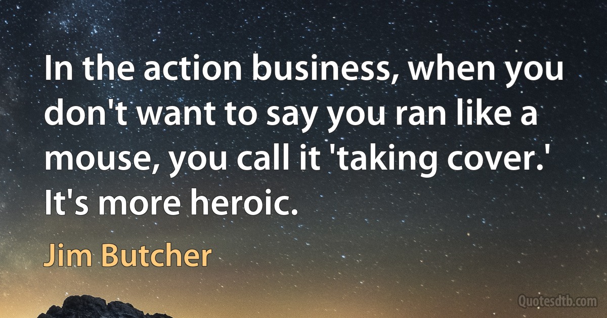 In the action business, when you don't want to say you ran like a mouse, you call it 'taking cover.' It's more heroic. (Jim Butcher)