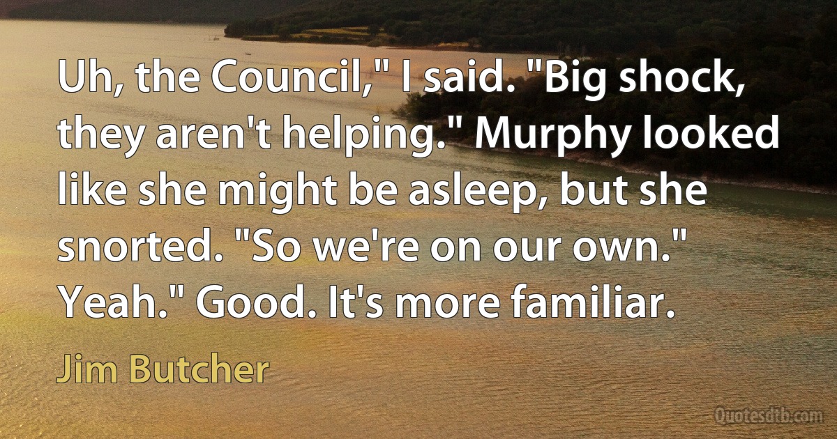 Uh, the Council," I said. "Big shock, they aren't helping." Murphy looked like she might be asleep, but she snorted. "So we're on our own." Yeah." Good. It's more familiar. (Jim Butcher)