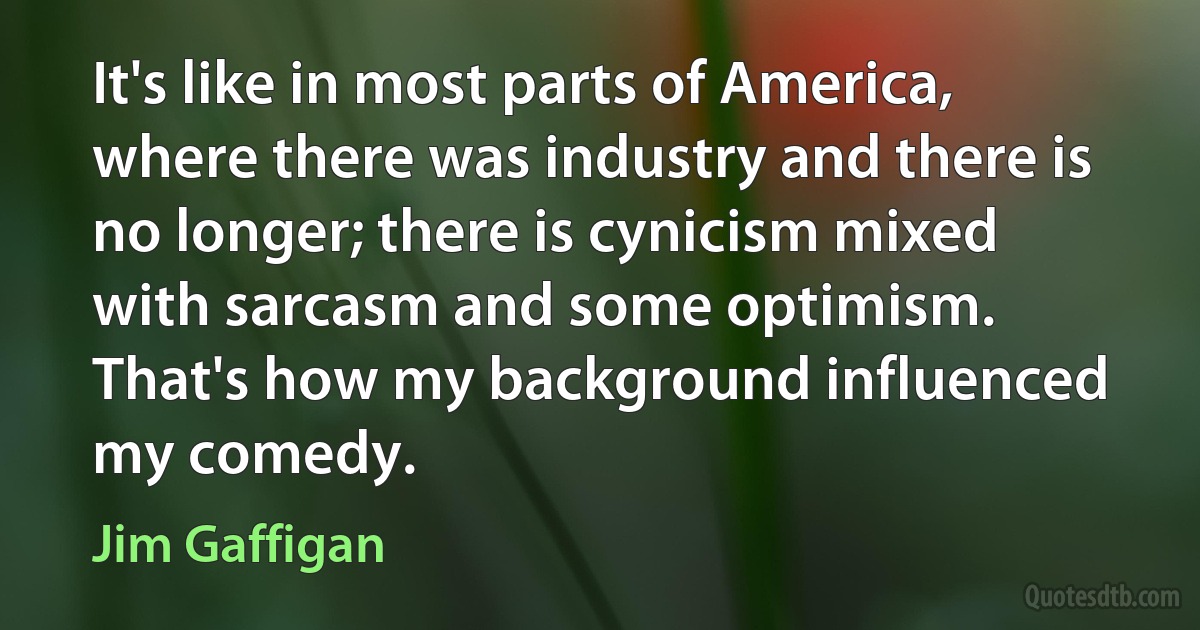 It's like in most parts of America, where there was industry and there is no longer; there is cynicism mixed with sarcasm and some optimism. That's how my background influenced my comedy. (Jim Gaffigan)