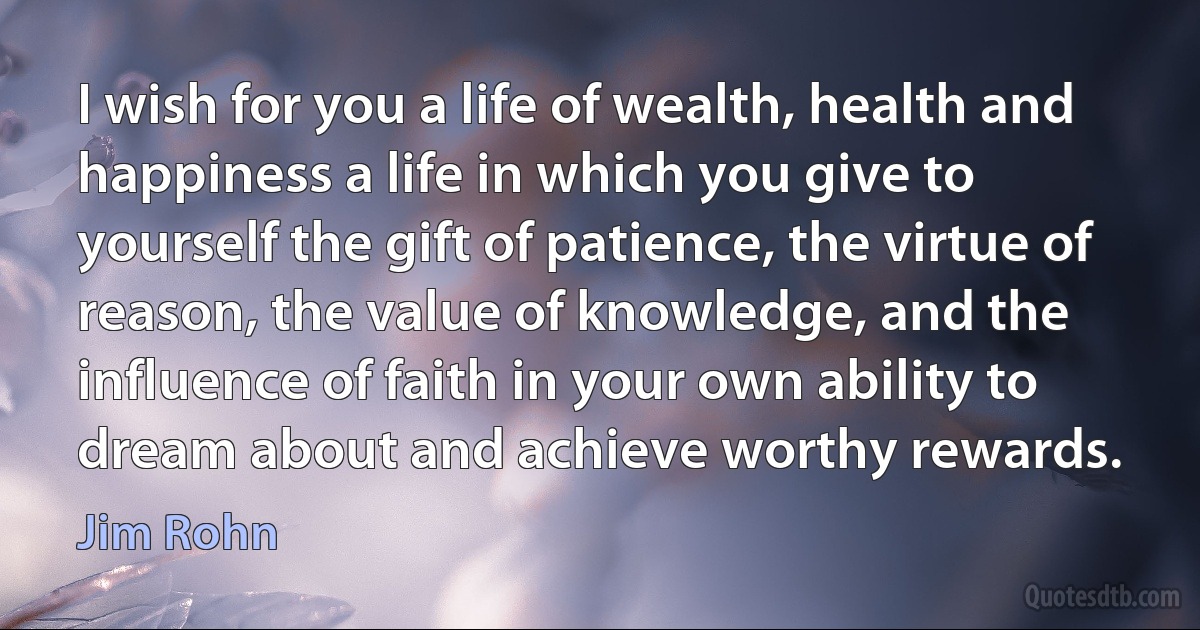 I wish for you a life of wealth, health and happiness a life in which you give to yourself the gift of patience, the virtue of reason, the value of knowledge, and the influence of faith in your own ability to dream about and achieve worthy rewards. (Jim Rohn)