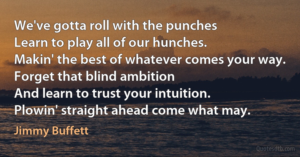 We've gotta roll with the punches
Learn to play all of our hunches.
Makin' the best of whatever comes your way.
Forget that blind ambition
And learn to trust your intuition.
Plowin' straight ahead come what may. (Jimmy Buffett)