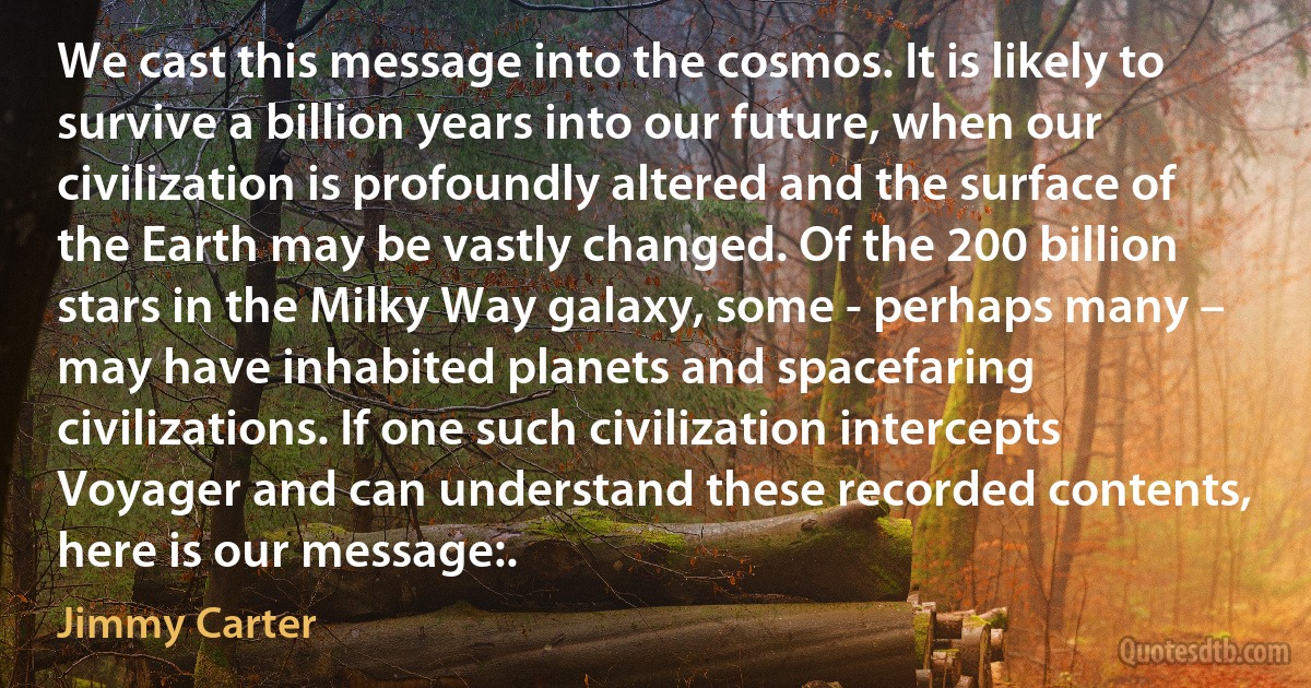 We cast this message into the cosmos. It is likely to survive a billion years into our future, when our civilization is profoundly altered and the surface of the Earth may be vastly changed. Of the 200 billion stars in the Milky Way galaxy, some - perhaps many – may have inhabited planets and spacefaring civilizations. If one such civilization intercepts Voyager and can understand these recorded contents, here is our message:. (Jimmy Carter)