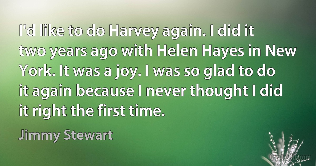 I'd like to do Harvey again. I did it two years ago with Helen Hayes in New York. It was a joy. I was so glad to do it again because I never thought I did it right the first time. (Jimmy Stewart)