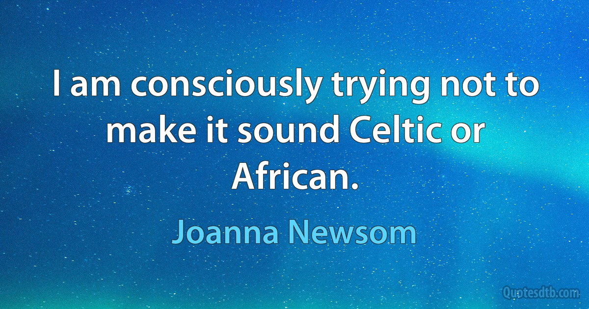 I am consciously trying not to make it sound Celtic or African. (Joanna Newsom)