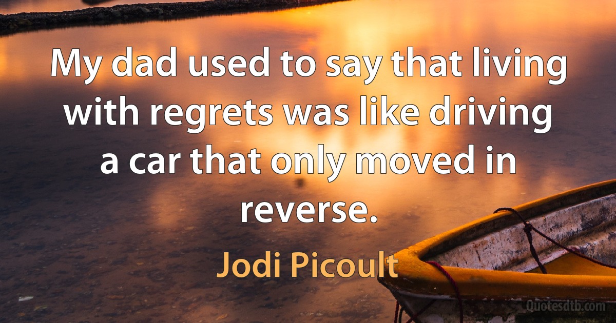 My dad used to say that living with regrets was like driving a car that only moved in reverse. (Jodi Picoult)