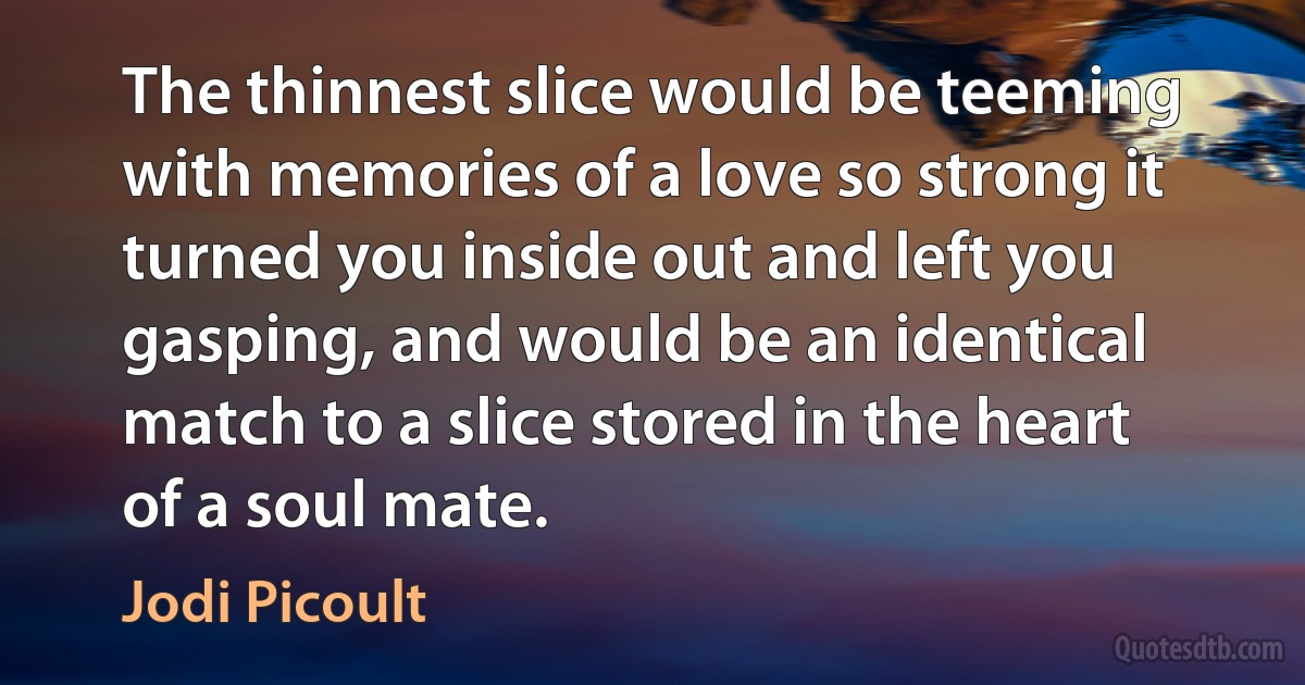 The thinnest slice would be teeming with memories of a love so strong it turned you inside out and left you gasping, and would be an identical match to a slice stored in the heart of a soul mate. (Jodi Picoult)