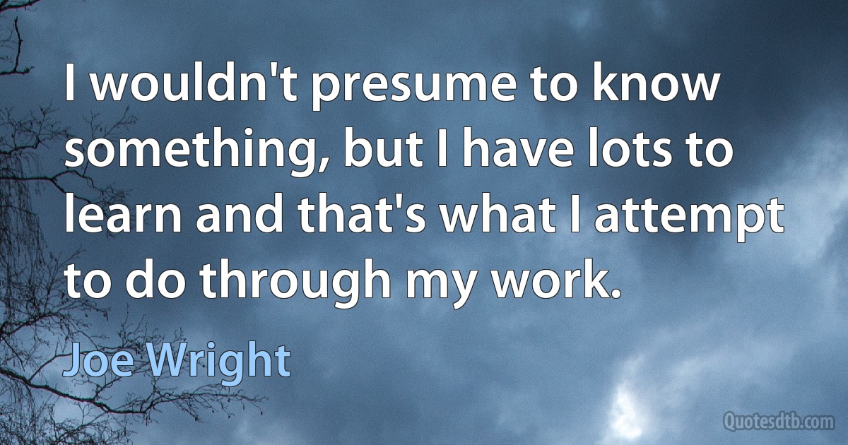 I wouldn't presume to know something, but I have lots to learn and that's what I attempt to do through my work. (Joe Wright)