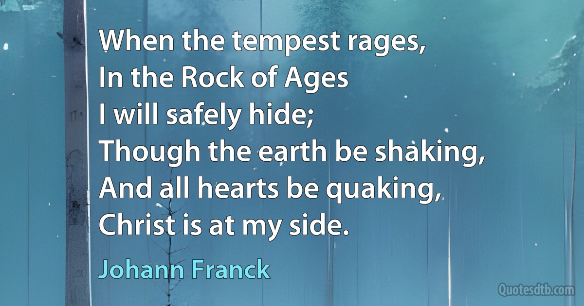 When the tempest rages,
In the Rock of Ages
I will safely hide;
Though the earth be shaking,
And all hearts be quaking,
Christ is at my side. (Johann Franck)