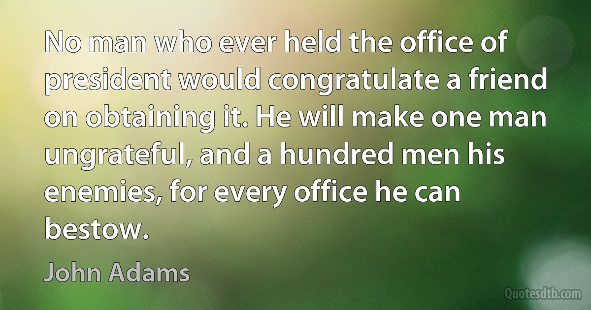 No man who ever held the office of president would congratulate a friend on obtaining it. He will make one man ungrateful, and a hundred men his enemies, for every office he can bestow. (John Adams)