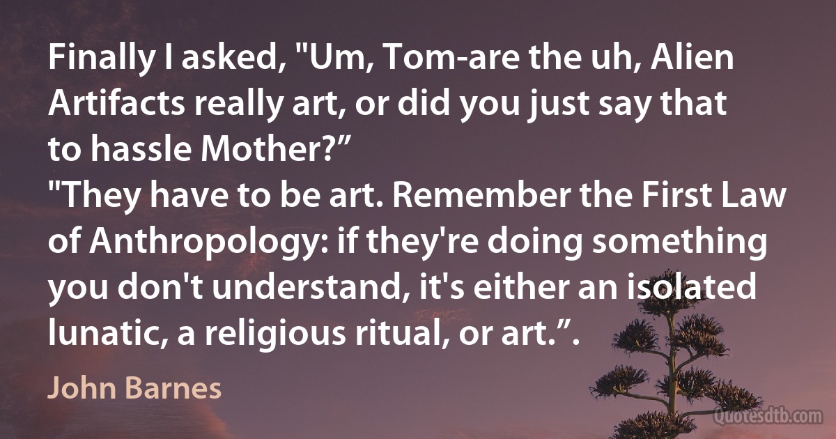 Finally I asked, "Um, Tom-are the uh, Alien Artifacts really art, or did you just say that to hassle Mother?”
"They have to be art. Remember the First Law of Anthropology: if they're doing something you don't understand, it's either an isolated lunatic, a religious ritual, or art.”. (John Barnes)