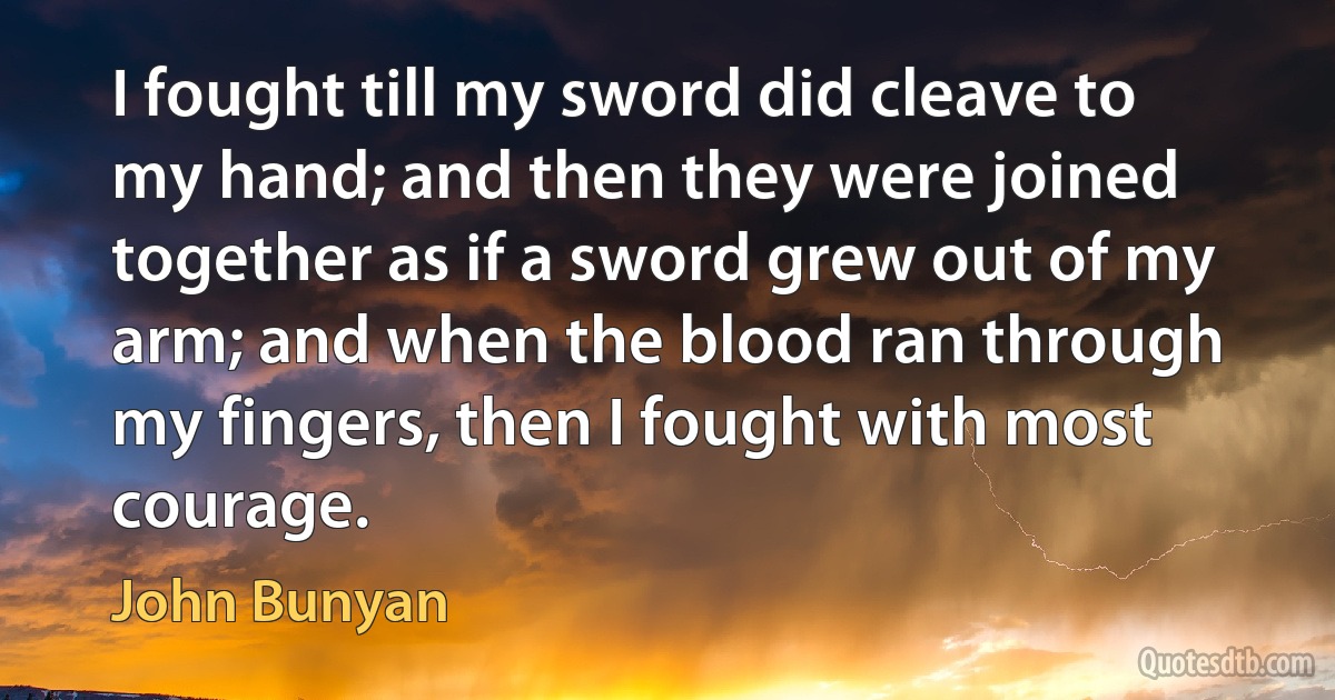 I fought till my sword did cleave to my hand; and then they were joined together as if a sword grew out of my arm; and when the blood ran through my fingers, then I fought with most courage. (John Bunyan)