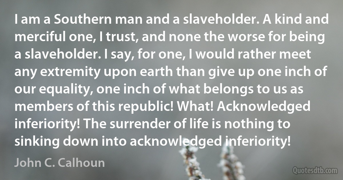 I am a Southern man and a slaveholder. A kind and merciful one, I trust, and none the worse for being a slaveholder. I say, for one, I would rather meet any extremity upon earth than give up one inch of our equality, one inch of what belongs to us as members of this republic! What! Acknowledged inferiority! The surrender of life is nothing to sinking down into acknowledged inferiority! (John C. Calhoun)