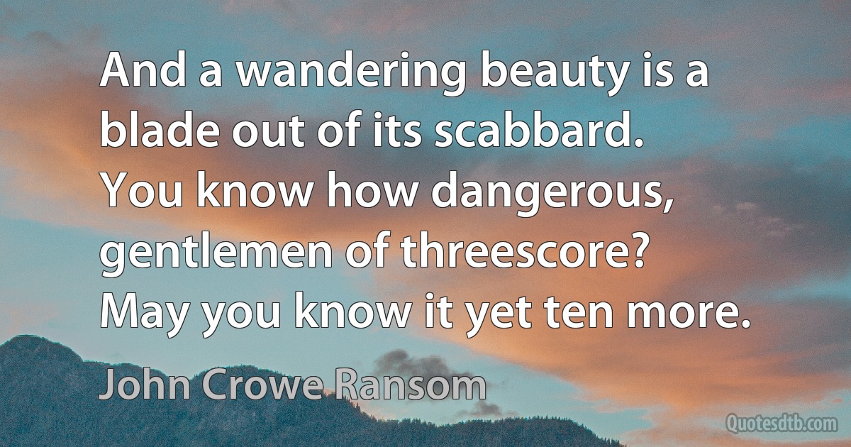 And a wandering beauty is a blade out of its scabbard.
You know how dangerous, gentlemen of threescore?
May you know it yet ten more. (John Crowe Ransom)