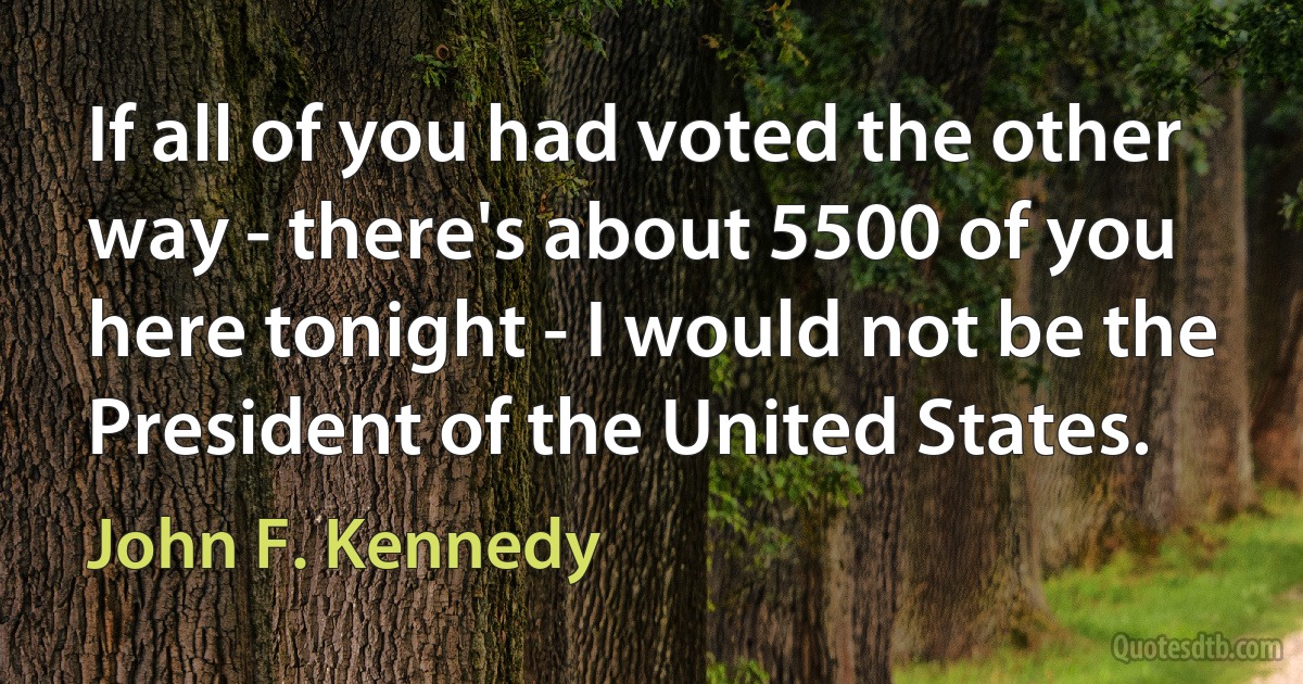 If all of you had voted the other way - there's about 5500 of you here tonight - I would not be the President of the United States. (John F. Kennedy)