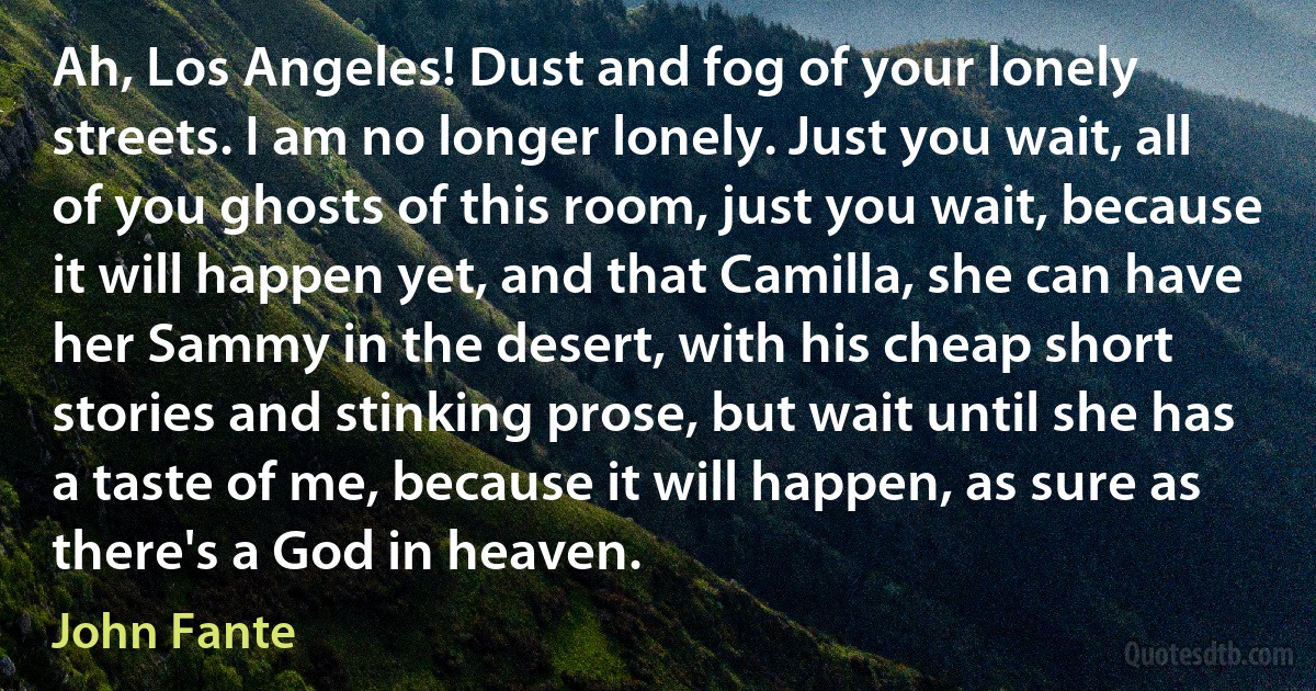 Ah, Los Angeles! Dust and fog of your lonely streets. I am no longer lonely. Just you wait, all of you ghosts of this room, just you wait, because it will happen yet, and that Camilla, she can have her Sammy in the desert, with his cheap short stories and stinking prose, but wait until she has a taste of me, because it will happen, as sure as there's a God in heaven. (John Fante)