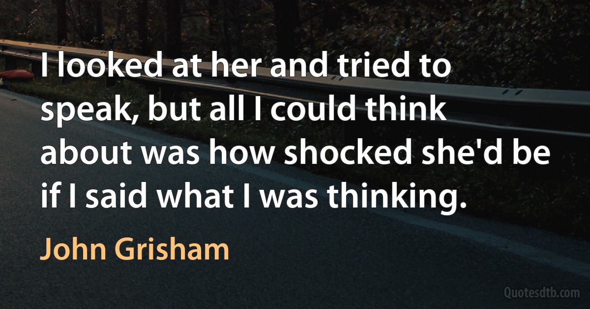 I looked at her and tried to speak, but all I could think about was how shocked she'd be if I said what I was thinking. (John Grisham)