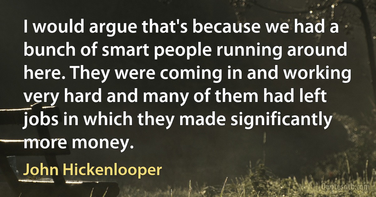 I would argue that's because we had a bunch of smart people running around here. They were coming in and working very hard and many of them had left jobs in which they made significantly more money. (John Hickenlooper)