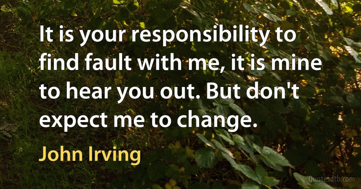 It is your responsibility to find fault with me, it is mine to hear you out. But don't expect me to change. (John Irving)