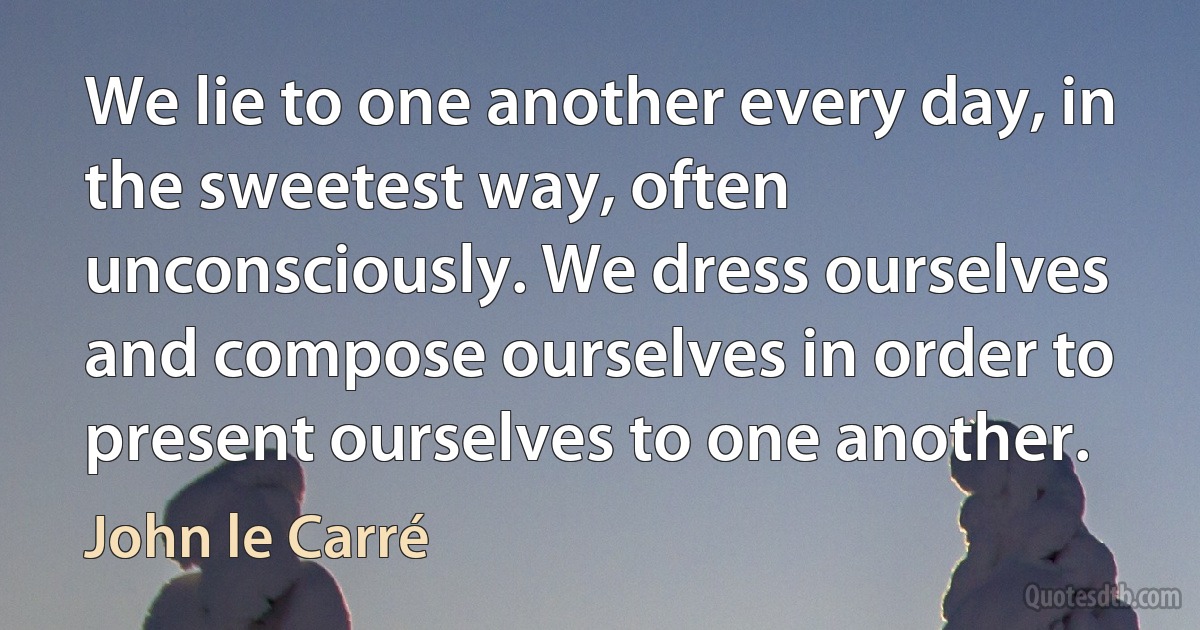 We lie to one another every day, in the sweetest way, often unconsciously. We dress ourselves and compose ourselves in order to present ourselves to one another. (John le Carré)