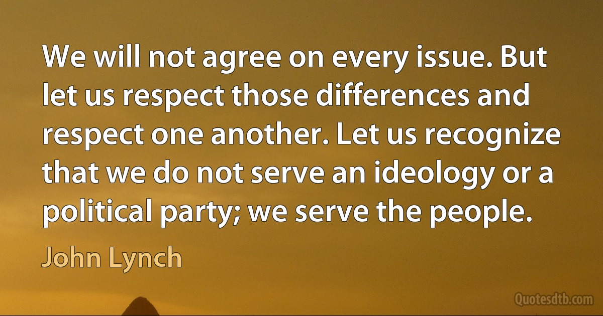 We will not agree on every issue. But let us respect those differences and respect one another. Let us recognize that we do not serve an ideology or a political party; we serve the people. (John Lynch)