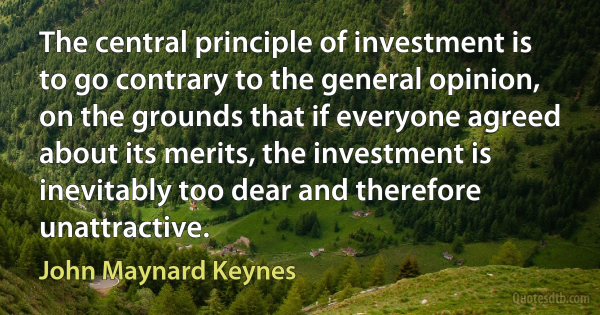 The central principle of investment is to go contrary to the general opinion, on the grounds that if everyone agreed about its merits, the investment is inevitably too dear and therefore unattractive. (John Maynard Keynes)