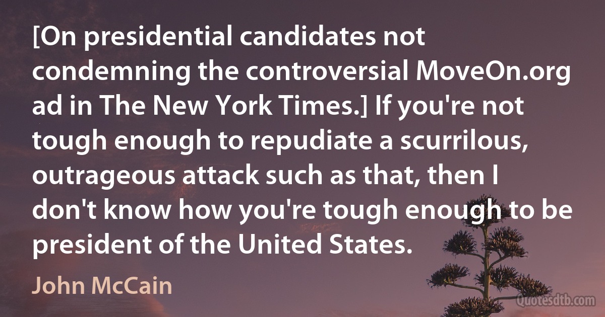 [On presidential candidates not condemning the controversial MoveOn.org ad in The New York Times.] If you're not tough enough to repudiate a scurrilous, outrageous attack such as that, then I don't know how you're tough enough to be president of the United States. (John McCain)