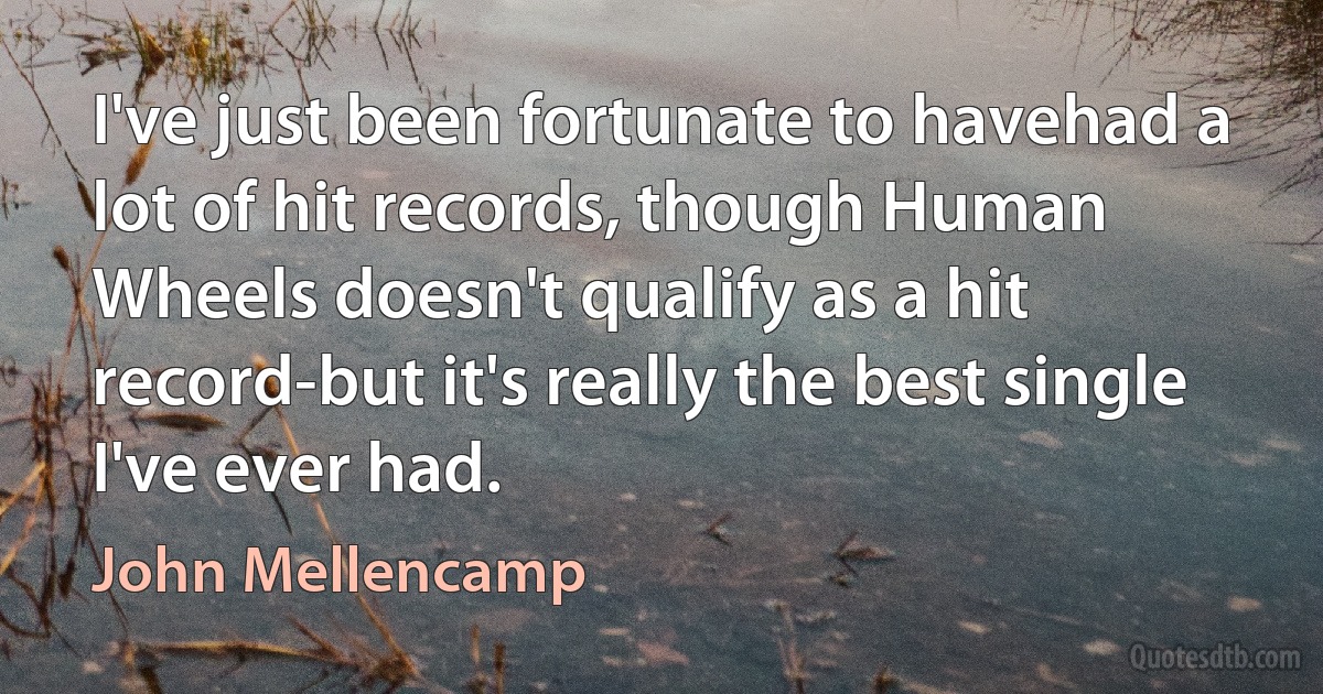 I've just been fortunate to havehad a lot of hit records, though Human Wheels doesn't qualify as a hit record-but it's really the best single I've ever had. (John Mellencamp)