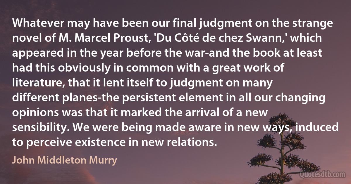 Whatever may have been our final judgment on the strange novel of M. Marcel Proust, 'Du Côté de chez Swann,' which appeared in the year before the war-and the book at least had this obviously in common with a great work of literature, that it lent itself to judgment on many different planes-the persistent element in all our changing opinions was that it marked the arrival of a new sensibility. We were being made aware in new ways, induced to perceive existence in new relations. (John Middleton Murry)