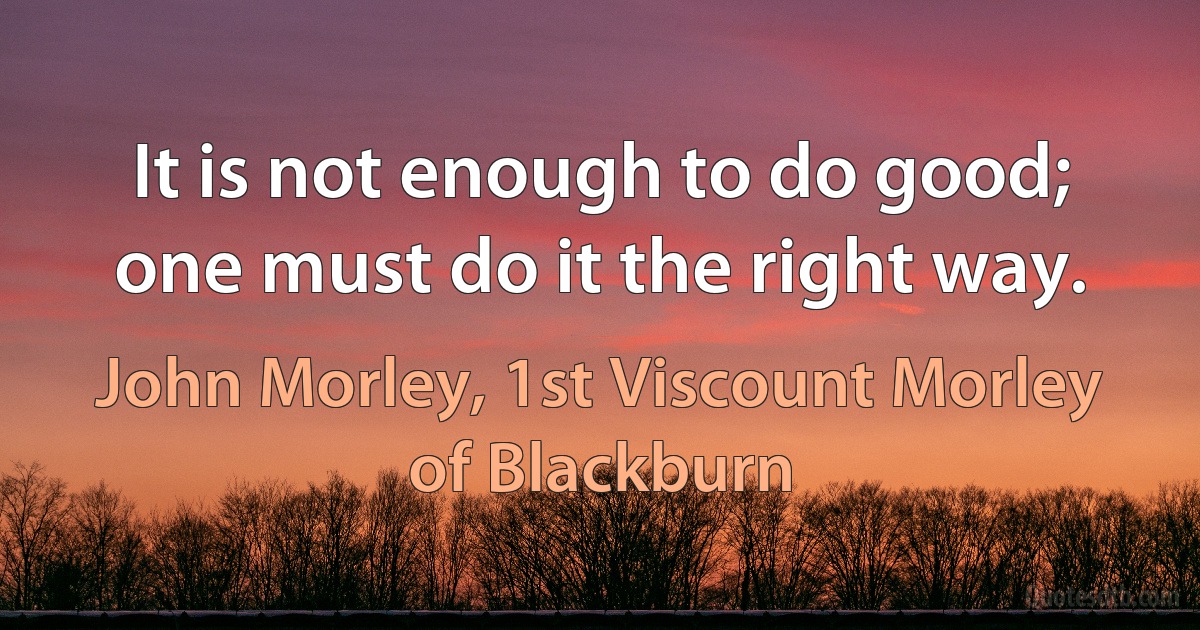 It is not enough to do good; one must do it the right way. (John Morley, 1st Viscount Morley of Blackburn)