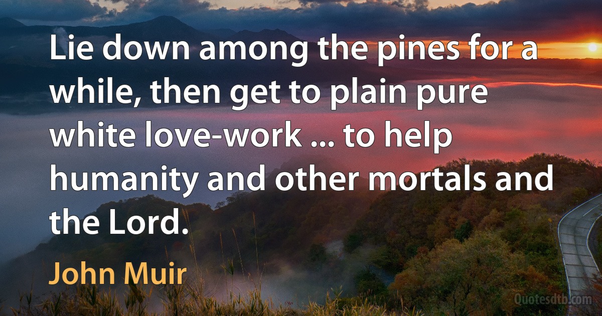 Lie down among the pines for a while, then get to plain pure white love-work ... to help humanity and other mortals and the Lord. (John Muir)