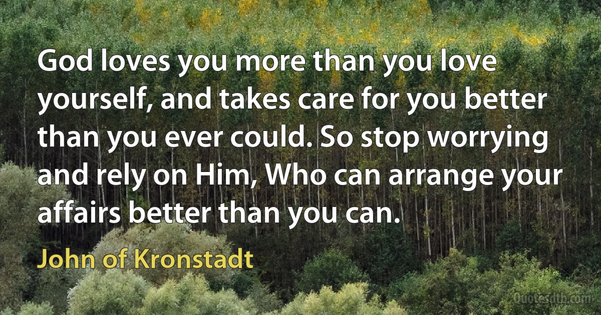 God loves you more than you love yourself, and takes care for you better than you ever could. So stop worrying and rely on Him, Who can arrange your affairs better than you can. (John of Kronstadt)