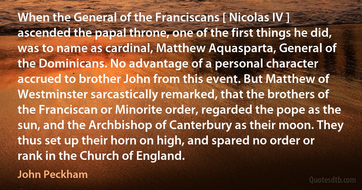 When the General of the Franciscans [ Nicolas IV ] ascended the papal throne, one of the first things he did, was to name as cardinal, Matthew Aquasparta, General of the Dominicans. No advantage of a personal character accrued to brother John from this event. But Matthew of Westminster sarcastically remarked, that the brothers of the Franciscan or Minorite order, regarded the pope as the sun, and the Archbishop of Canterbury as their moon. They thus set up their horn on high, and spared no order or rank in the Church of England. (John Peckham)