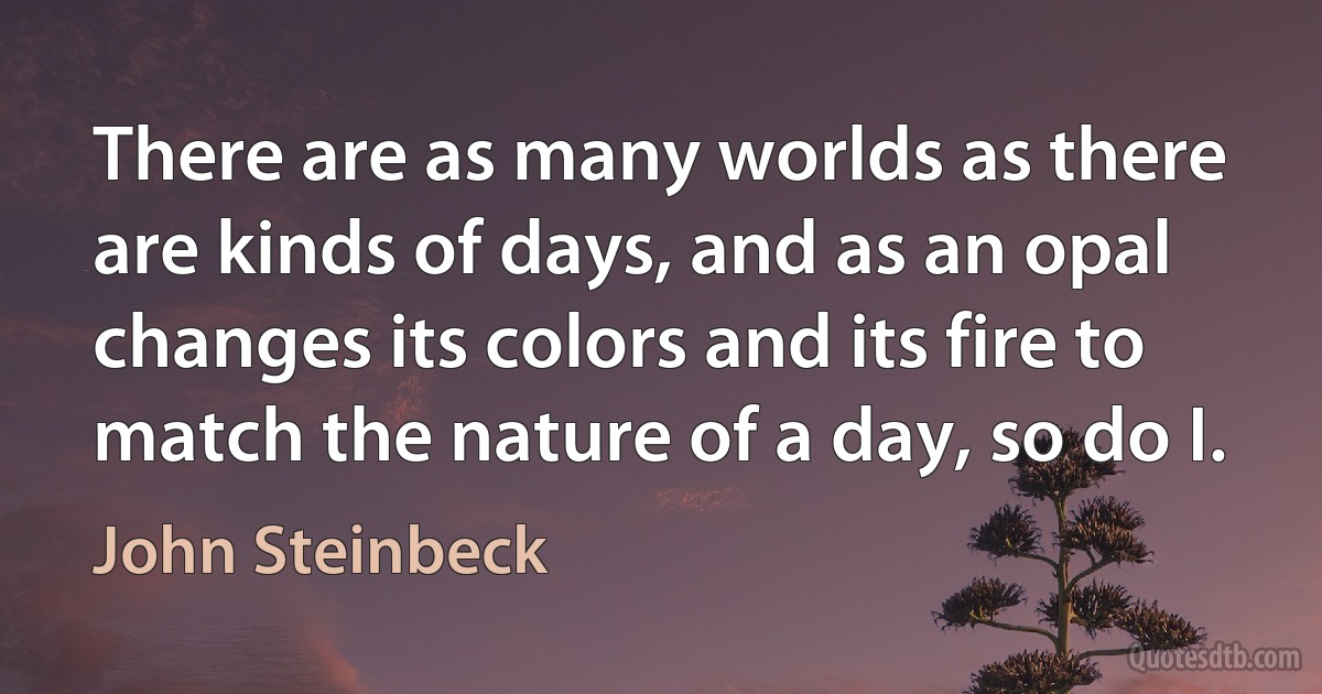 There are as many worlds as there are kinds of days, and as an opal changes its colors and its fire to match the nature of a day, so do I. (John Steinbeck)