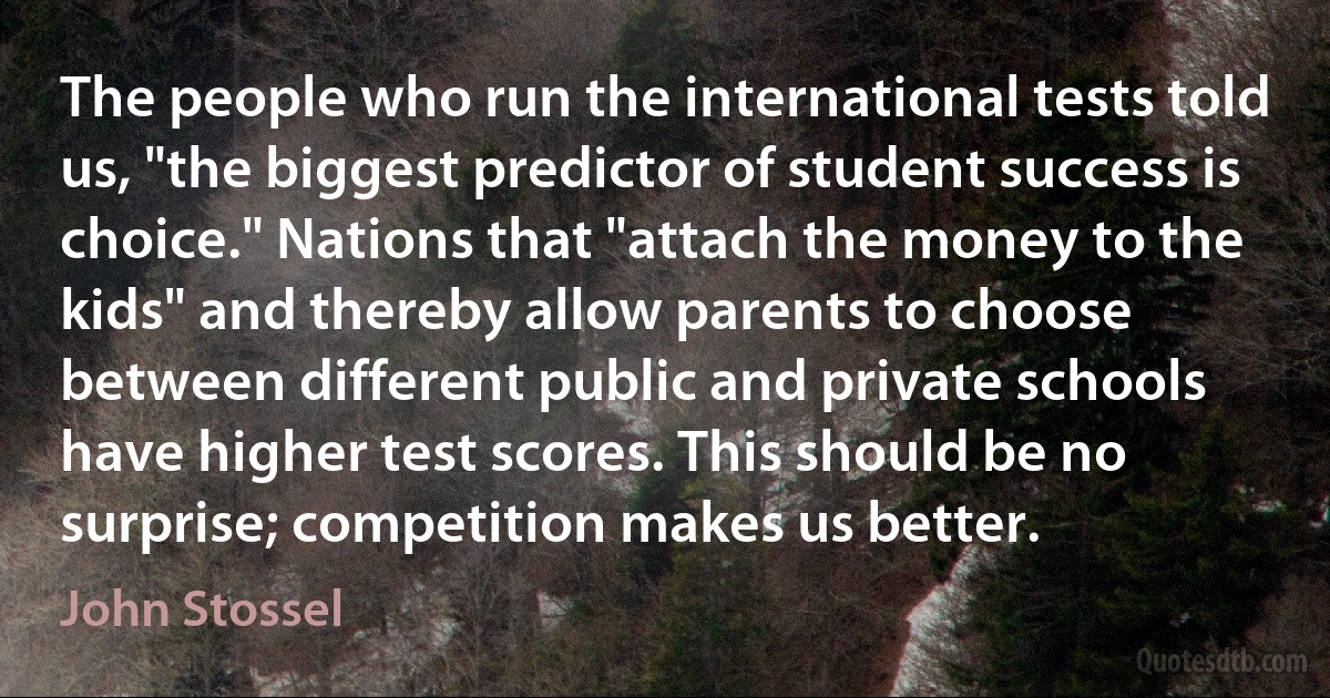 The people who run the international tests told us, "the biggest predictor of student success is choice." Nations that "attach the money to the kids" and thereby allow parents to choose between different public and private schools have higher test scores. This should be no surprise; competition makes us better. (John Stossel)