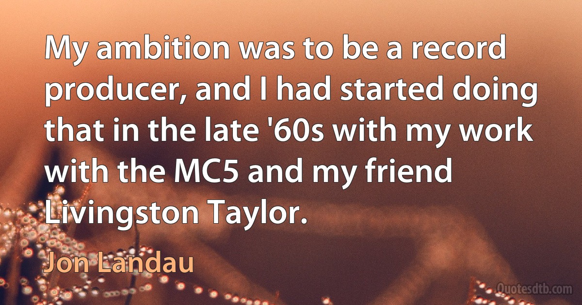 My ambition was to be a record producer, and I had started doing that in the late '60s with my work with the MC5 and my friend Livingston Taylor. (Jon Landau)