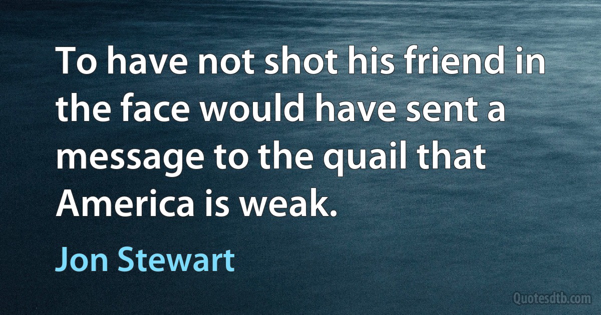 To have not shot his friend in the face would have sent a message to the quail that America is weak. (Jon Stewart)