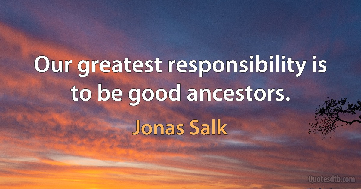 Our greatest responsibility is to be good ancestors. (Jonas Salk)