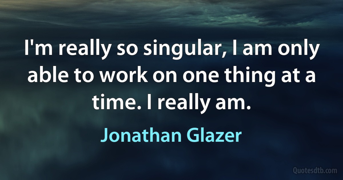 I'm really so singular, I am only able to work on one thing at a time. I really am. (Jonathan Glazer)