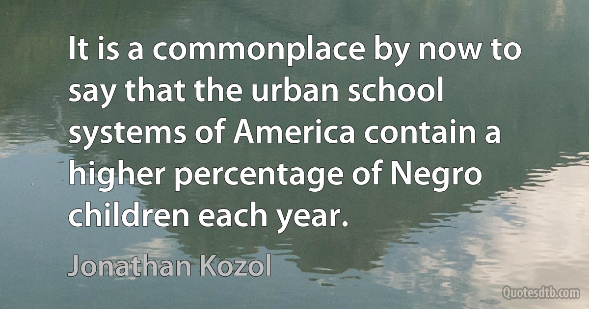 It is a commonplace by now to say that the urban school systems of America contain a higher percentage of Negro children each year. (Jonathan Kozol)