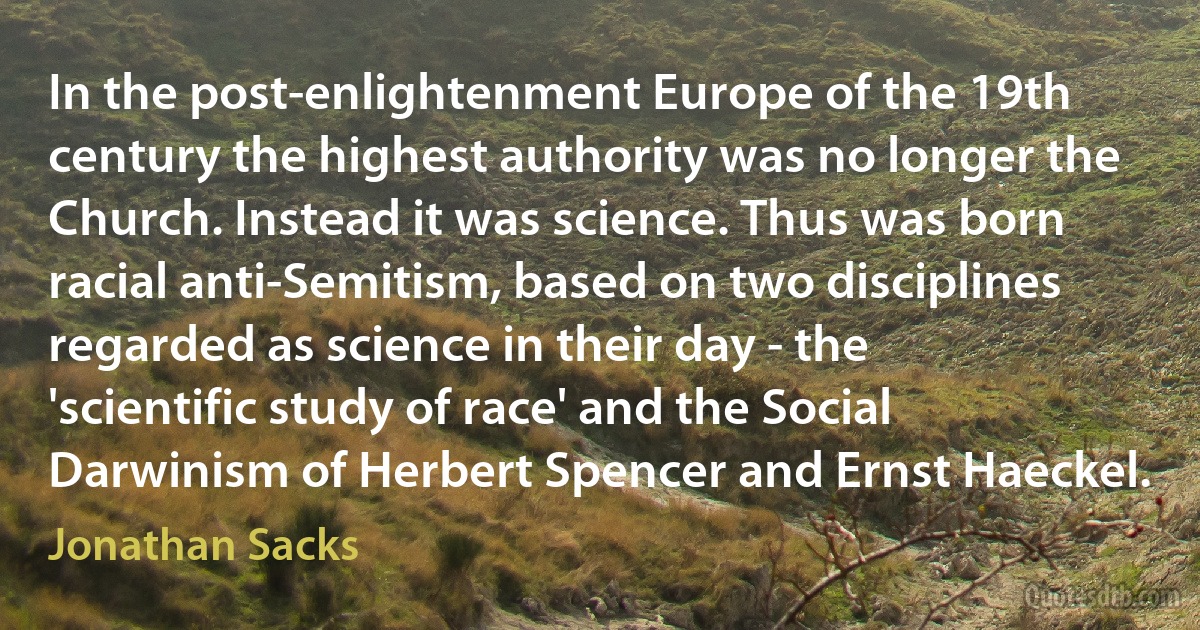 In the post-enlightenment Europe of the 19th century the highest authority was no longer the Church. Instead it was science. Thus was born racial anti-Semitism, based on two disciplines regarded as science in their day - the 'scientific study of race' and the Social Darwinism of Herbert Spencer and Ernst Haeckel. (Jonathan Sacks)