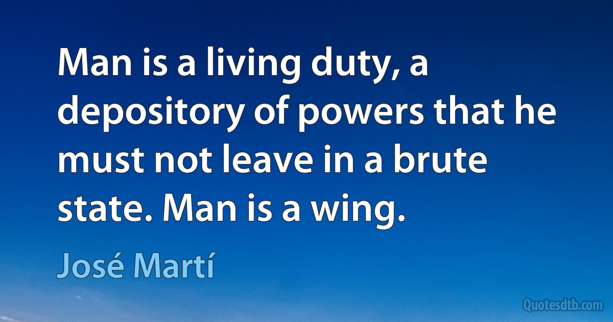 Man is a living duty, a depository of powers that he must not leave in a brute state. Man is a wing. (José Martí)