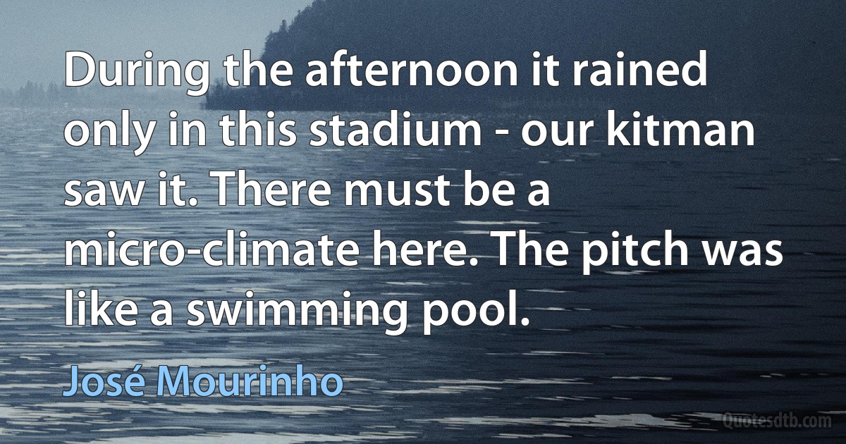 During the afternoon it rained only in this stadium - our kitman saw it. There must be a micro-climate here. The pitch was like a swimming pool. (José Mourinho)