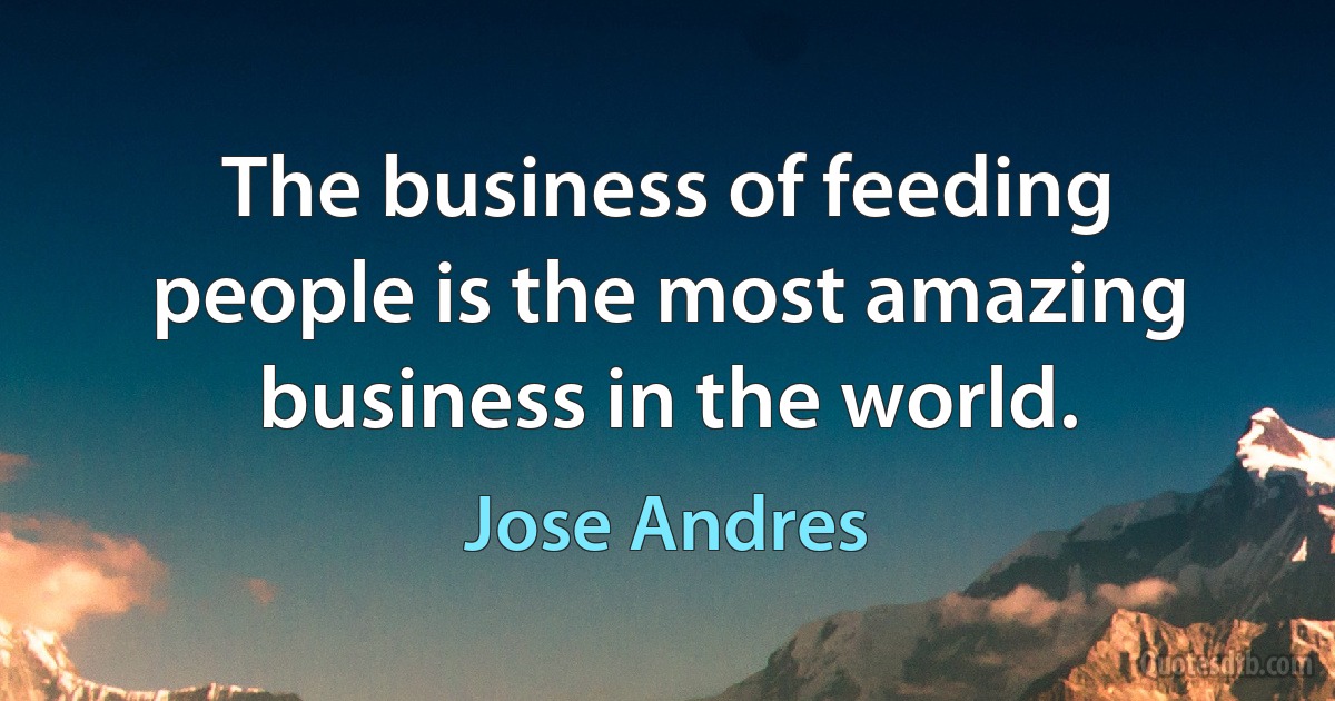 The business of feeding people is the most amazing business in the world. (Jose Andres)