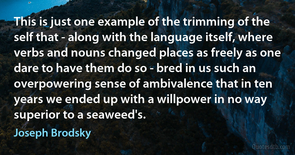 This is just one example of the trimming of the self that - along with the language itself, where verbs and nouns changed places as freely as one dare to have them do so - bred in us such an overpowering sense of ambivalence that in ten years we ended up with a willpower in no way superior to a seaweed's. (Joseph Brodsky)