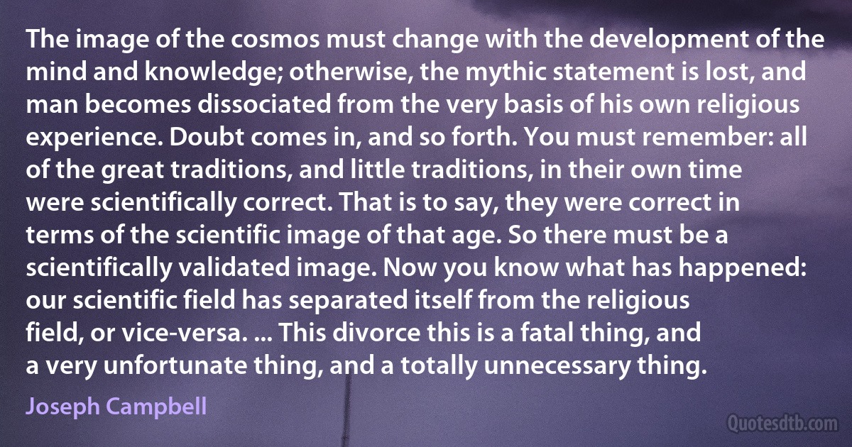 The image of the cosmos must change with the development of the mind and knowledge; otherwise, the mythic statement is lost, and man becomes dissociated from the very basis of his own religious experience. Doubt comes in, and so forth. You must remember: all of the great traditions, and little traditions, in their own time were scientifically correct. That is to say, they were correct in terms of the scientific image of that age. So there must be a scientifically validated image. Now you know what has happened: our scientific field has separated itself from the religious field, or vice-versa. ... This divorce this is a fatal thing, and a very unfortunate thing, and a totally unnecessary thing. (Joseph Campbell)